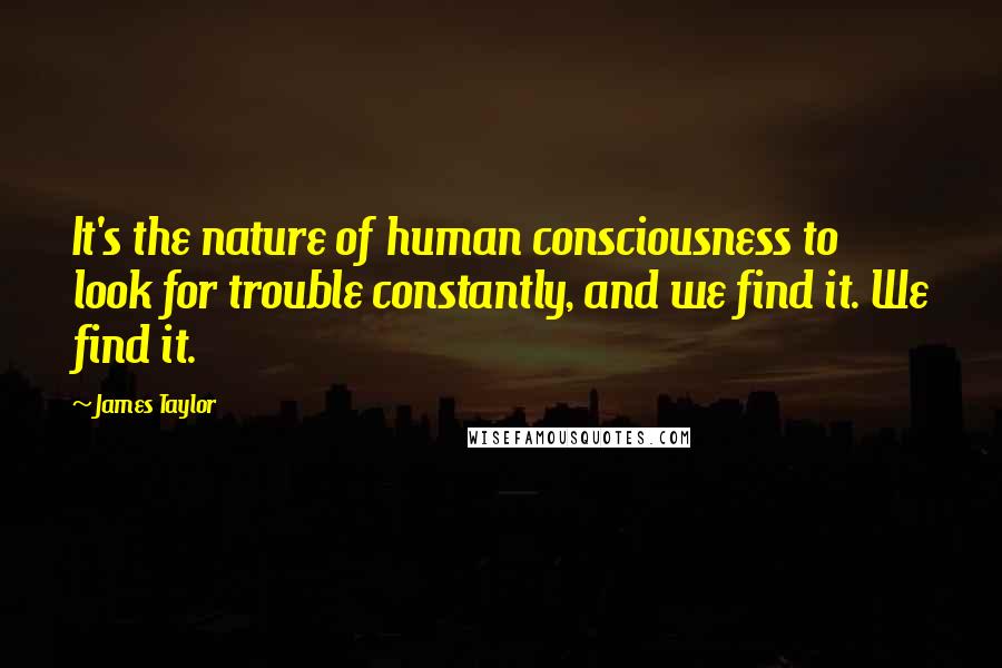 James Taylor Quotes: It's the nature of human consciousness to look for trouble constantly, and we find it. We find it.
