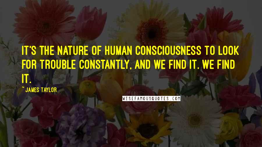 James Taylor Quotes: It's the nature of human consciousness to look for trouble constantly, and we find it. We find it.