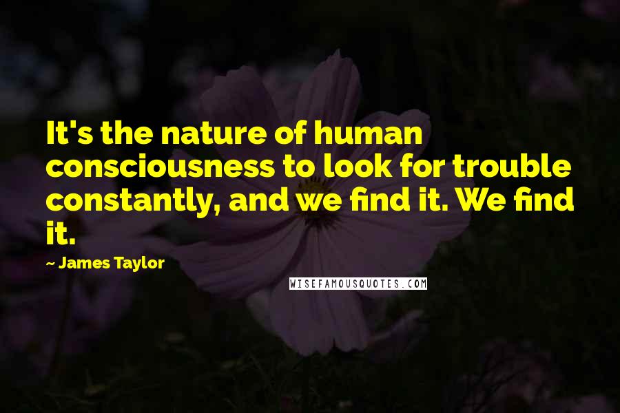 James Taylor Quotes: It's the nature of human consciousness to look for trouble constantly, and we find it. We find it.