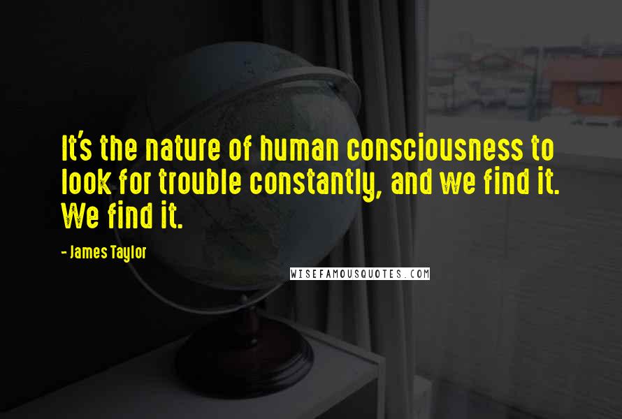 James Taylor Quotes: It's the nature of human consciousness to look for trouble constantly, and we find it. We find it.