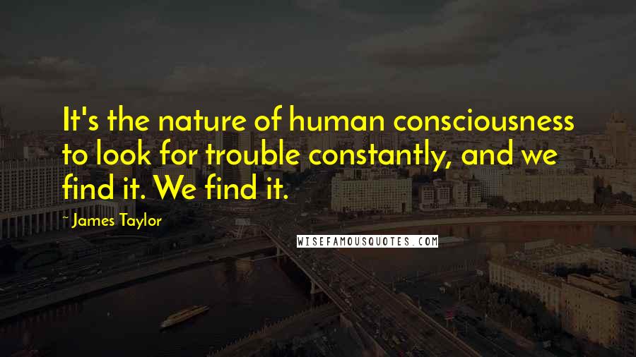 James Taylor Quotes: It's the nature of human consciousness to look for trouble constantly, and we find it. We find it.