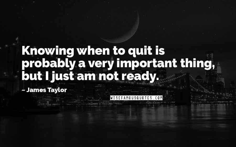 James Taylor Quotes: Knowing when to quit is probably a very important thing, but I just am not ready.