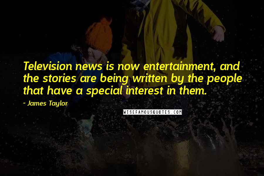 James Taylor Quotes: Television news is now entertainment, and the stories are being written by the people that have a special interest in them.