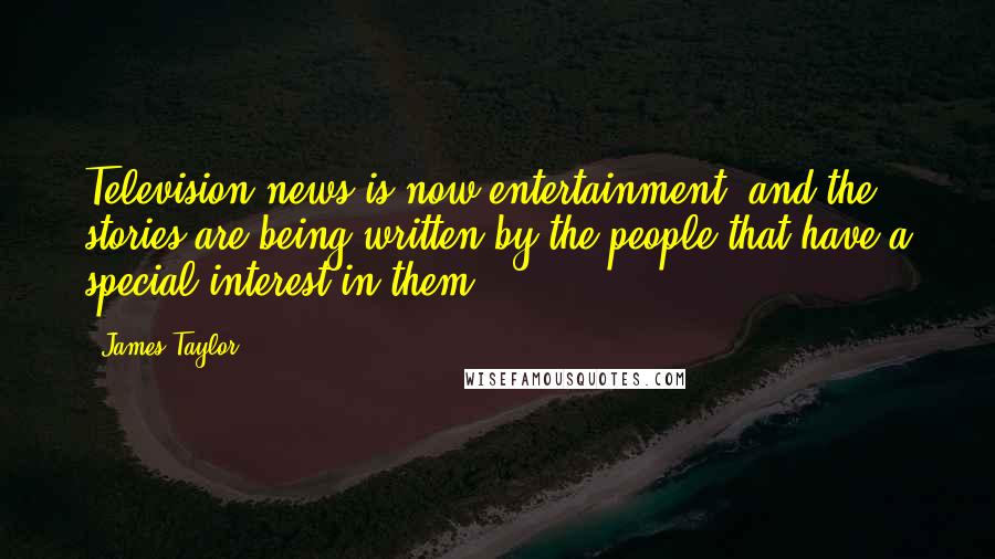 James Taylor Quotes: Television news is now entertainment, and the stories are being written by the people that have a special interest in them.