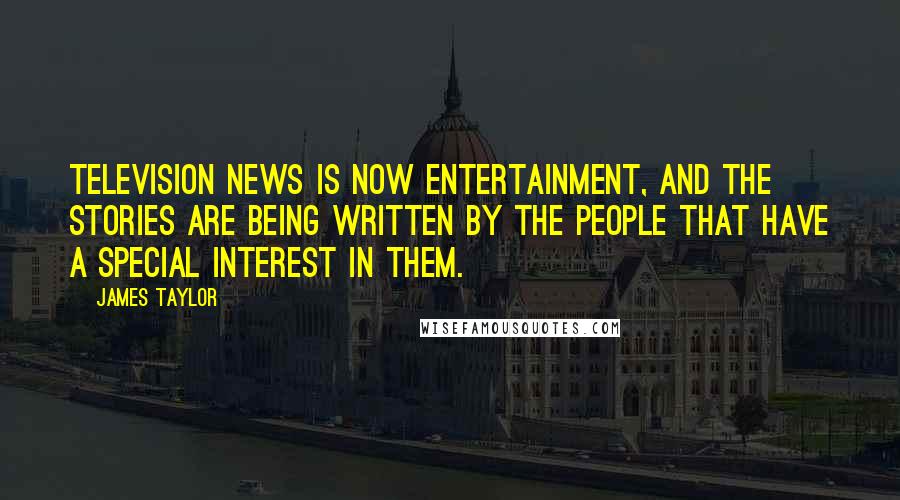 James Taylor Quotes: Television news is now entertainment, and the stories are being written by the people that have a special interest in them.