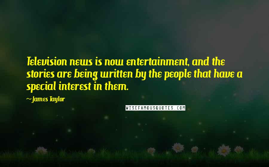 James Taylor Quotes: Television news is now entertainment, and the stories are being written by the people that have a special interest in them.