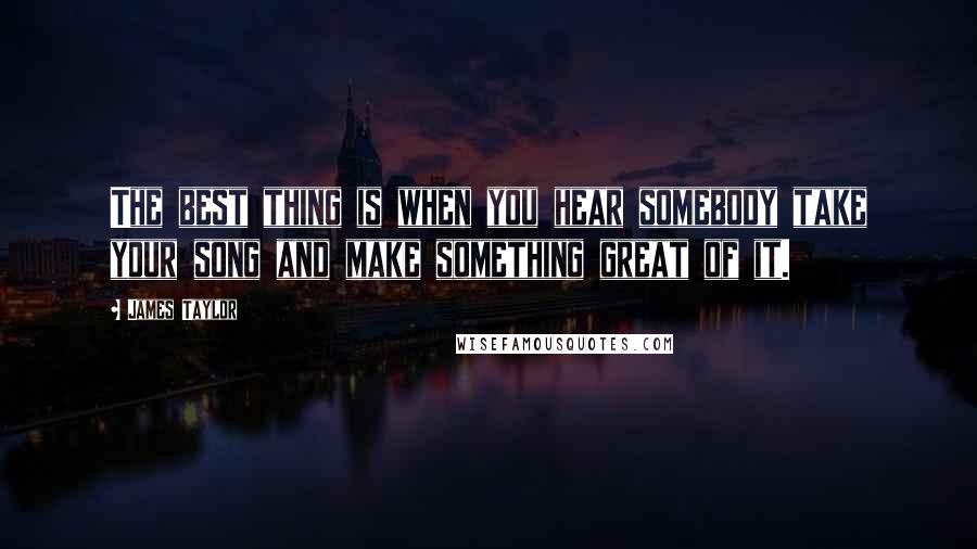 James Taylor Quotes: The best thing is when you hear somebody take your song and make something great of it.