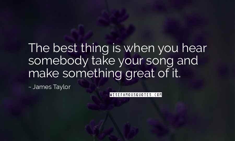 James Taylor Quotes: The best thing is when you hear somebody take your song and make something great of it.