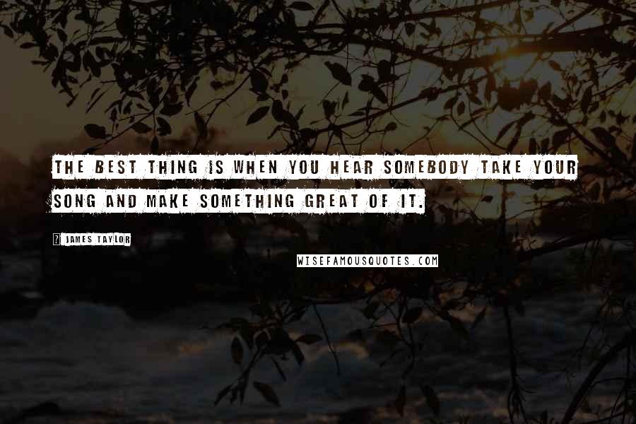 James Taylor Quotes: The best thing is when you hear somebody take your song and make something great of it.