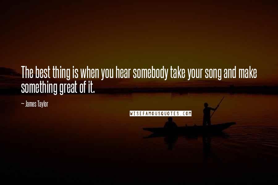 James Taylor Quotes: The best thing is when you hear somebody take your song and make something great of it.