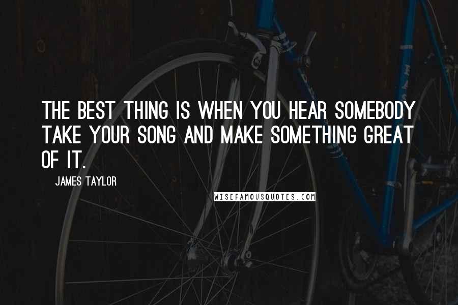 James Taylor Quotes: The best thing is when you hear somebody take your song and make something great of it.