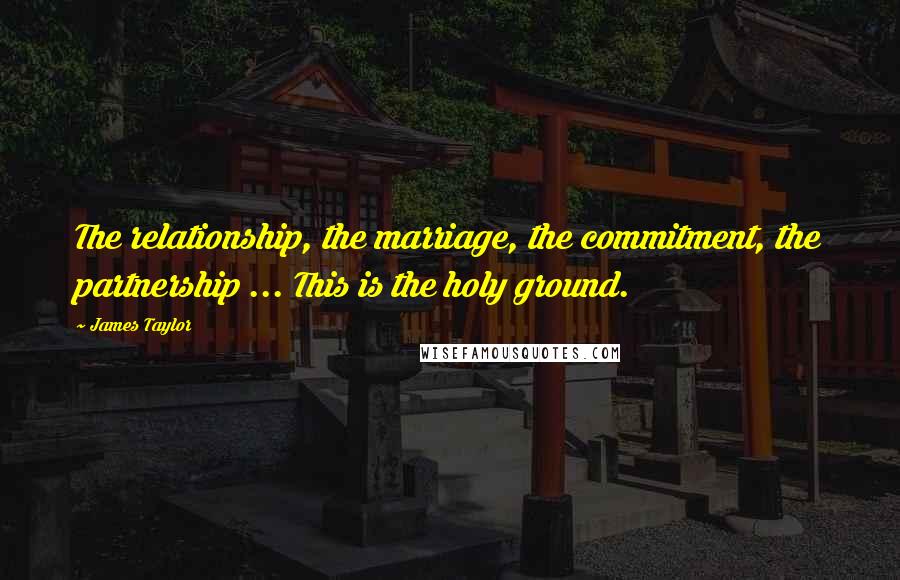 James Taylor Quotes: The relationship, the marriage, the commitment, the partnership ... This is the holy ground.