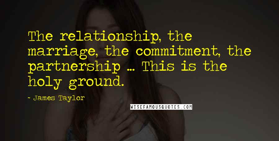 James Taylor Quotes: The relationship, the marriage, the commitment, the partnership ... This is the holy ground.