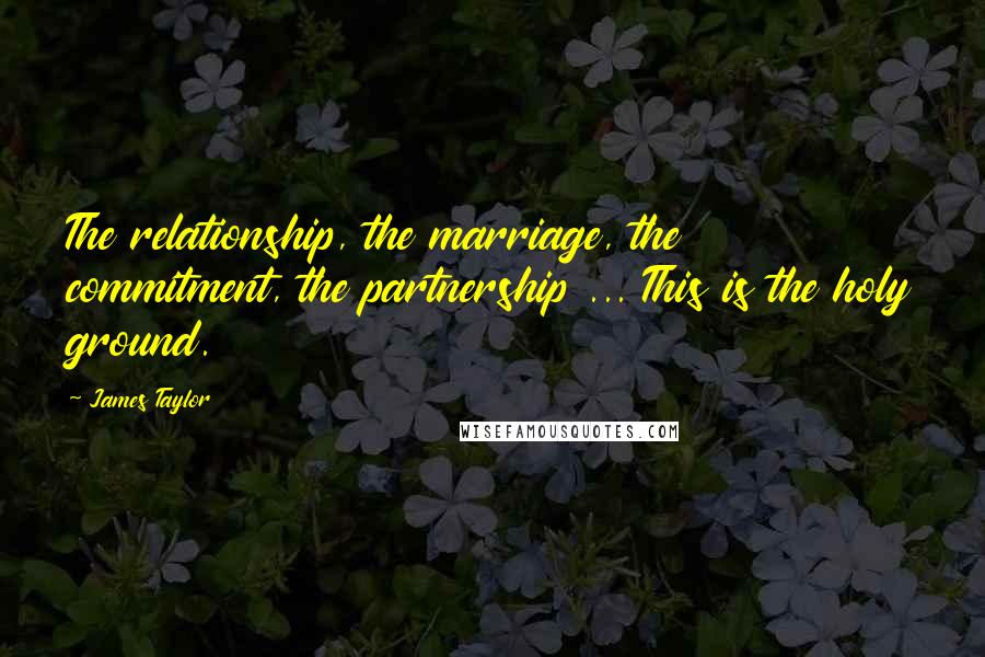 James Taylor Quotes: The relationship, the marriage, the commitment, the partnership ... This is the holy ground.