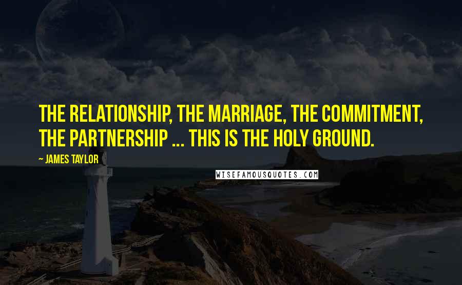 James Taylor Quotes: The relationship, the marriage, the commitment, the partnership ... This is the holy ground.