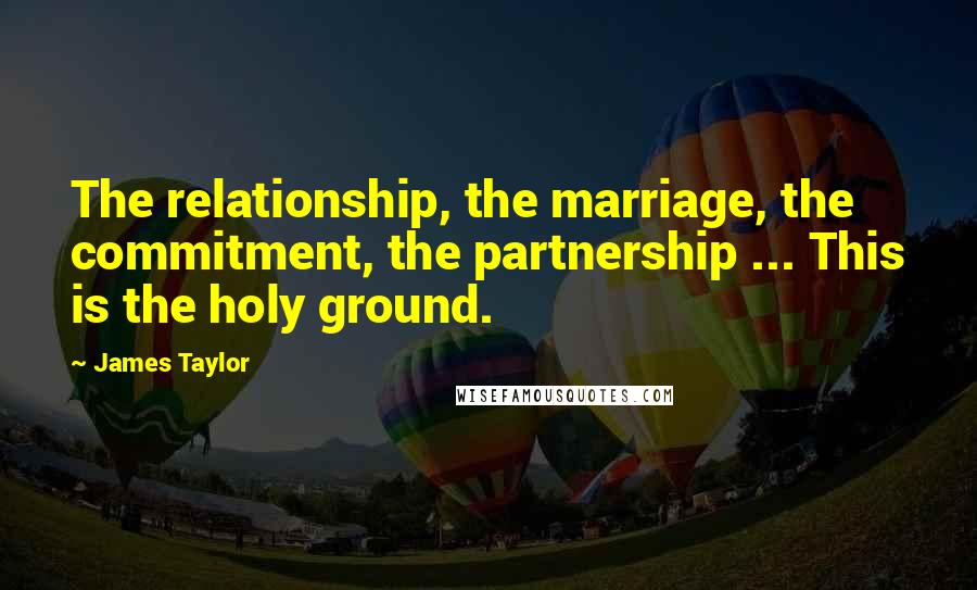 James Taylor Quotes: The relationship, the marriage, the commitment, the partnership ... This is the holy ground.
