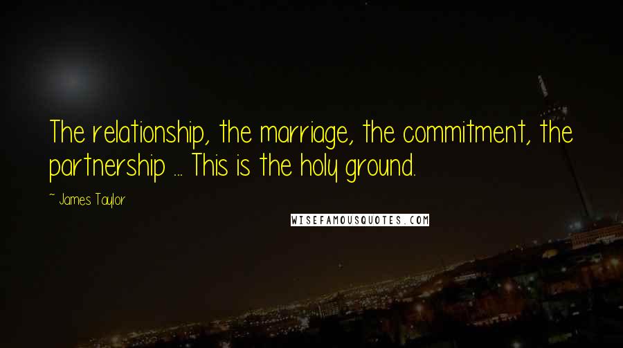 James Taylor Quotes: The relationship, the marriage, the commitment, the partnership ... This is the holy ground.