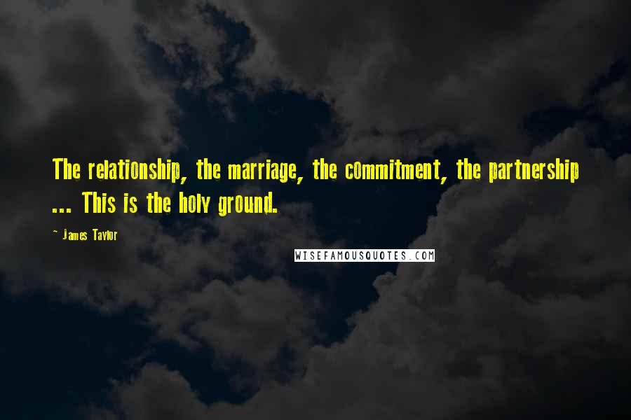 James Taylor Quotes: The relationship, the marriage, the commitment, the partnership ... This is the holy ground.