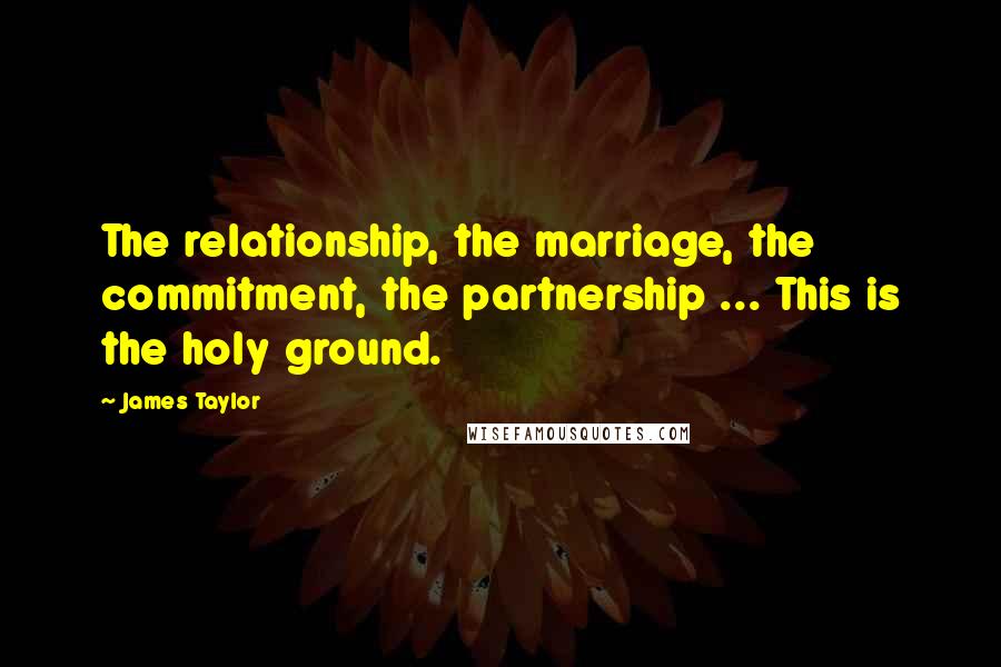 James Taylor Quotes: The relationship, the marriage, the commitment, the partnership ... This is the holy ground.