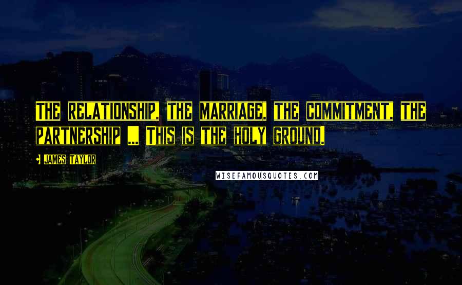 James Taylor Quotes: The relationship, the marriage, the commitment, the partnership ... This is the holy ground.