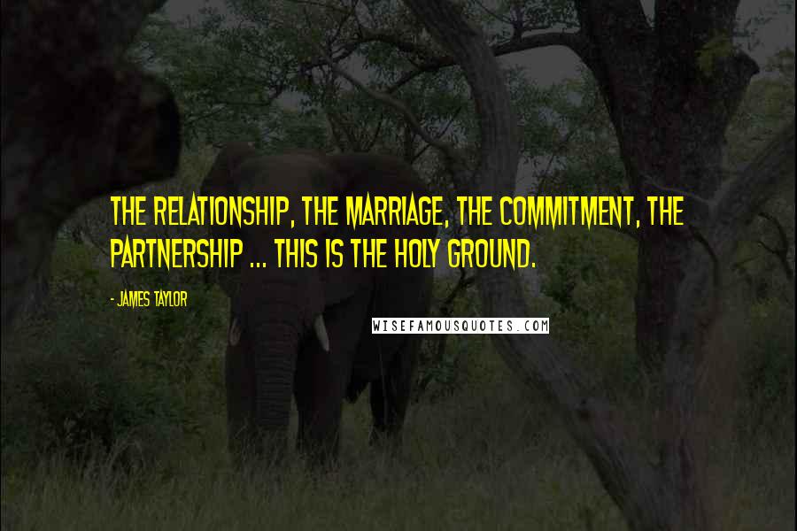 James Taylor Quotes: The relationship, the marriage, the commitment, the partnership ... This is the holy ground.