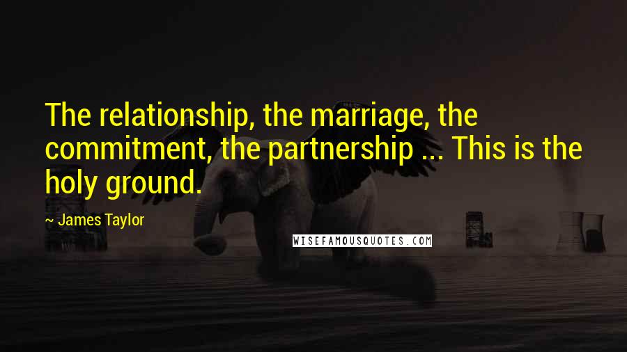 James Taylor Quotes: The relationship, the marriage, the commitment, the partnership ... This is the holy ground.