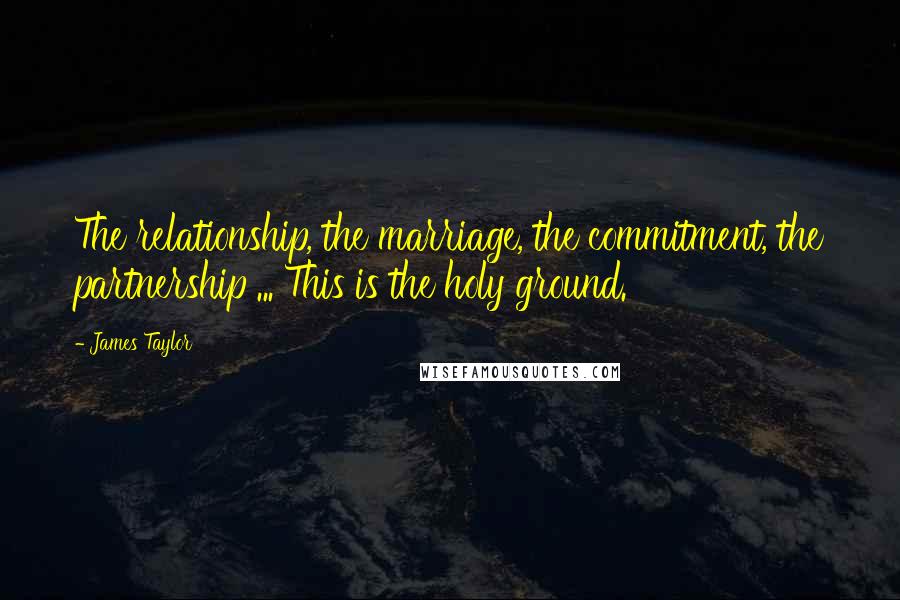 James Taylor Quotes: The relationship, the marriage, the commitment, the partnership ... This is the holy ground.