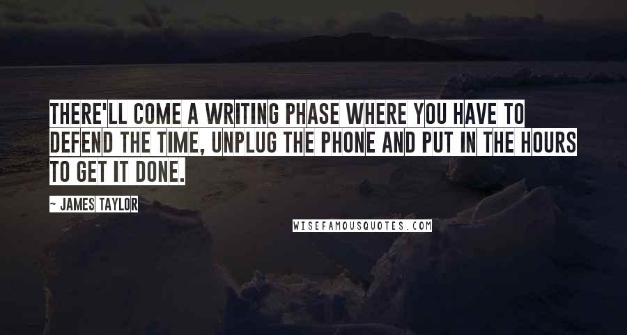 James Taylor Quotes: There'll come a writing phase where you have to defend the time, unplug the phone and put in the hours to get it done.