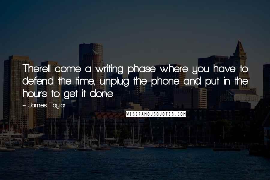 James Taylor Quotes: There'll come a writing phase where you have to defend the time, unplug the phone and put in the hours to get it done.