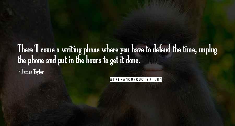 James Taylor Quotes: There'll come a writing phase where you have to defend the time, unplug the phone and put in the hours to get it done.