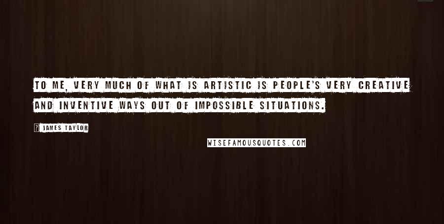 James Taylor Quotes: To me, very much of what is artistic is people's very creative and inventive ways out of impossible situations.