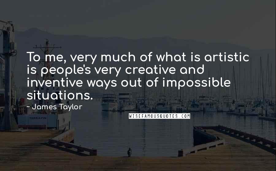 James Taylor Quotes: To me, very much of what is artistic is people's very creative and inventive ways out of impossible situations.