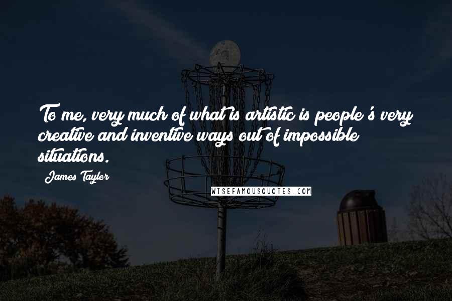 James Taylor Quotes: To me, very much of what is artistic is people's very creative and inventive ways out of impossible situations.