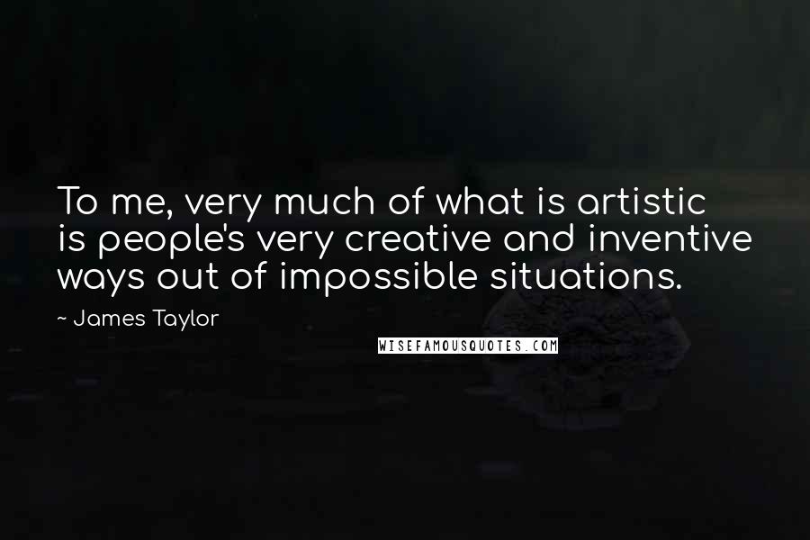 James Taylor Quotes: To me, very much of what is artistic is people's very creative and inventive ways out of impossible situations.