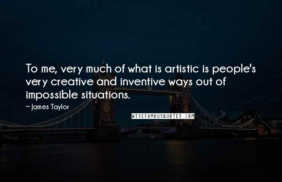 James Taylor Quotes: To me, very much of what is artistic is people's very creative and inventive ways out of impossible situations.