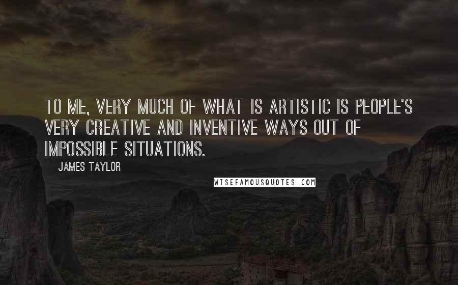 James Taylor Quotes: To me, very much of what is artistic is people's very creative and inventive ways out of impossible situations.