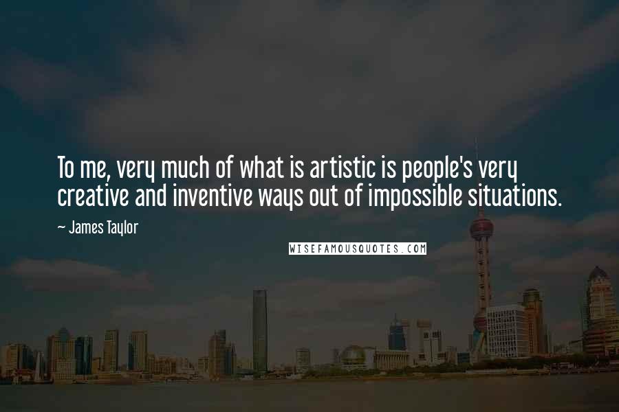 James Taylor Quotes: To me, very much of what is artistic is people's very creative and inventive ways out of impossible situations.