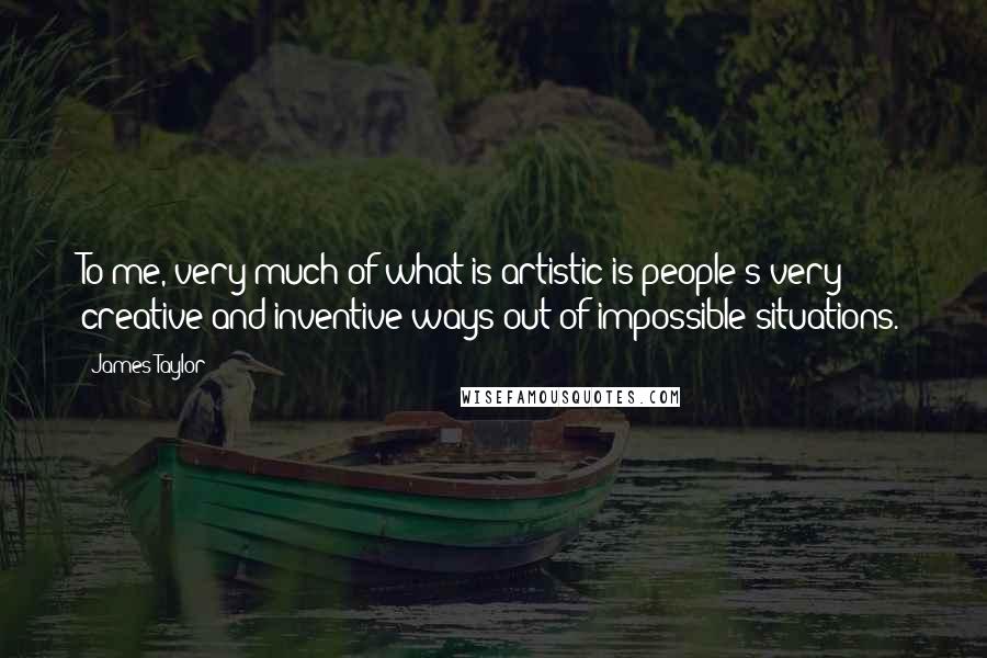 James Taylor Quotes: To me, very much of what is artistic is people's very creative and inventive ways out of impossible situations.