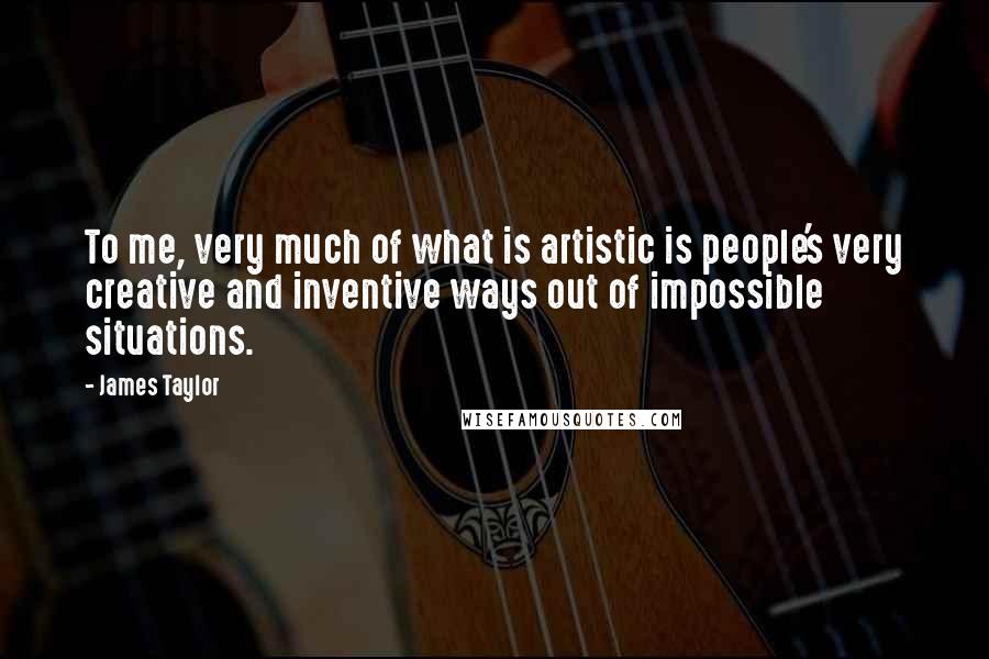 James Taylor Quotes: To me, very much of what is artistic is people's very creative and inventive ways out of impossible situations.