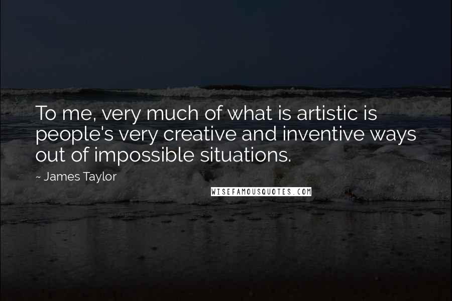 James Taylor Quotes: To me, very much of what is artistic is people's very creative and inventive ways out of impossible situations.