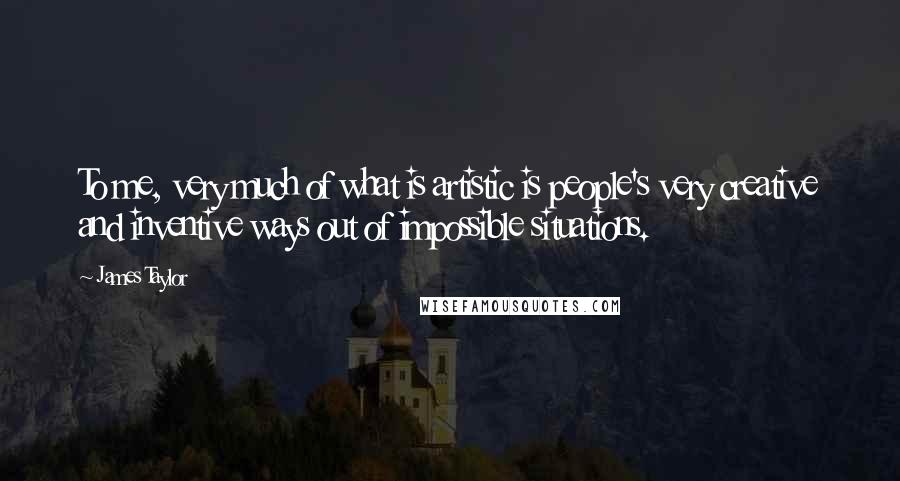 James Taylor Quotes: To me, very much of what is artistic is people's very creative and inventive ways out of impossible situations.