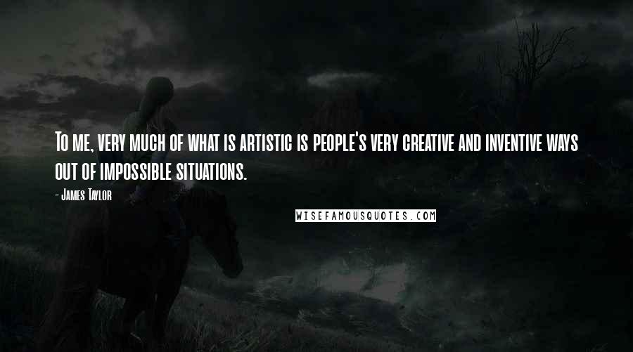 James Taylor Quotes: To me, very much of what is artistic is people's very creative and inventive ways out of impossible situations.