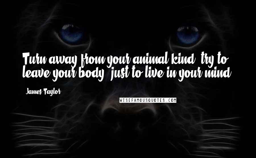James Taylor Quotes: Turn away from your animal kind, try to leave your body, just to live in your mind.