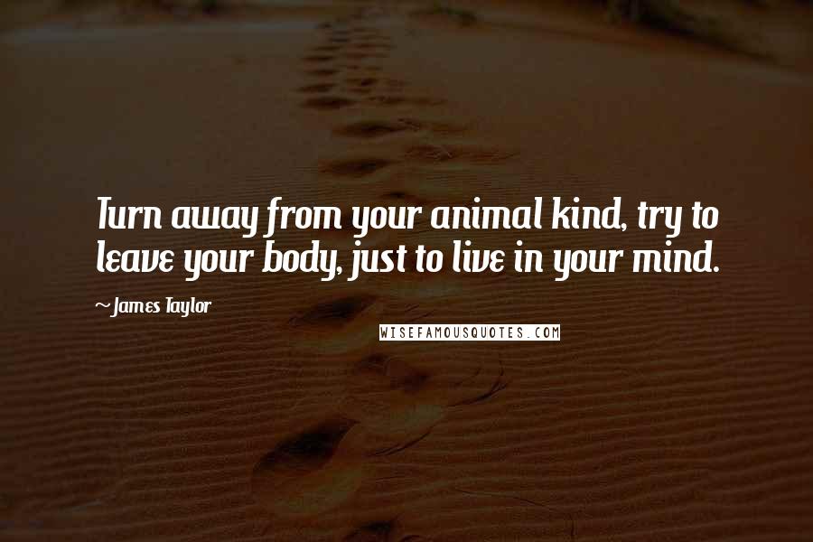 James Taylor Quotes: Turn away from your animal kind, try to leave your body, just to live in your mind.