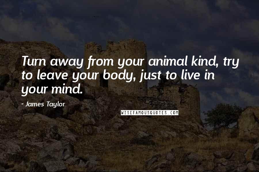 James Taylor Quotes: Turn away from your animal kind, try to leave your body, just to live in your mind.
