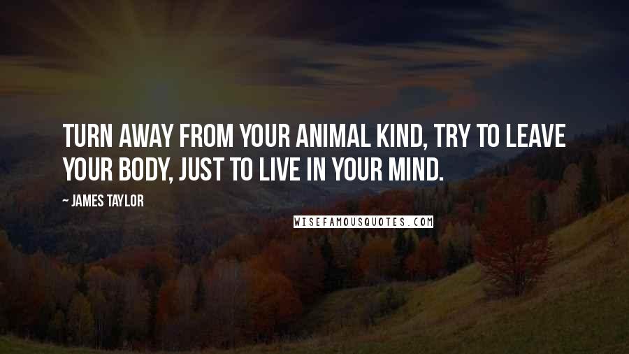 James Taylor Quotes: Turn away from your animal kind, try to leave your body, just to live in your mind.
