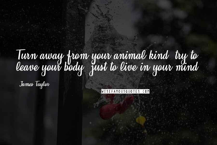 James Taylor Quotes: Turn away from your animal kind, try to leave your body, just to live in your mind.