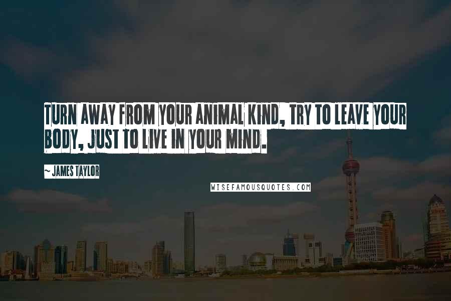 James Taylor Quotes: Turn away from your animal kind, try to leave your body, just to live in your mind.