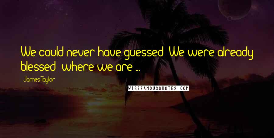 James Taylor Quotes: We could never have guessed  We were already blessed  where we are ...