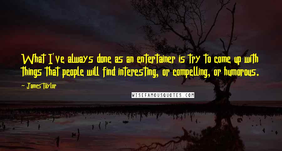 James Taylor Quotes: What I've always done as an entertainer is try to come up with things that people will find interesting, or compelling, or humorous.